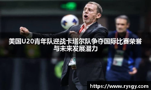 美国U20青年队迎战卡塔尔队争夺国际比赛荣誉与未来发展潜力