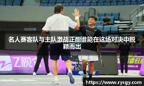名人赛客队与主队激战正酣谁能在这场对决中脱颖而出
