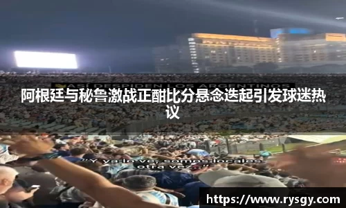 阿根廷与秘鲁激战正酣比分悬念迭起引发球迷热议